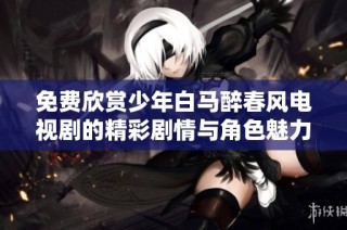 免费欣赏少年白马醉春风电视剧的精彩剧情与角色魅力