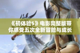 《初体验5》电影完整版带你感受五次全新冒险与成长的精彩旅程