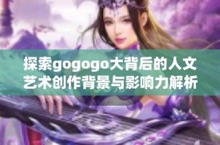 探索gogogo大背后的人文艺术创作背景与影响力解析