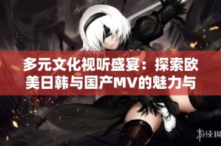 多元文化视听盛宴：探索欧美日韩与国产MV的魅力与特色