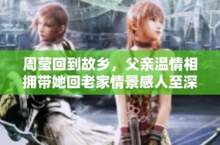 周莹回到故乡，父亲温情相拥带她回老家情景感人至深