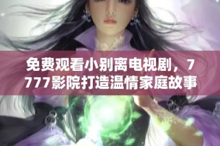 免费观看小别离电视剧，7777影院打造温情家庭故事欣赏之旅