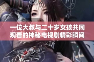 一位大叔与二十岁女孩共同观看的神秘电视剧精彩瞬间揭秘