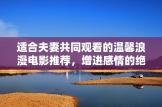 适合夫妻共同观看的温馨浪漫电影推荐，增进感情的绝佳选择