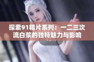 探索91精片系列：一二三次流白浆的独特魅力与影响