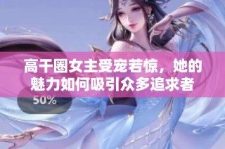 高干圈女主受宠若惊，她的魅力如何吸引众多追求者