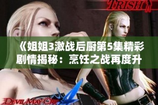 《姐姐3激战后厨第5集精彩剧情揭秘：烹饪之战再度升级》