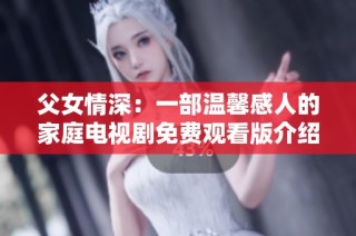 父女情深：一部温馨感人的家庭电视剧免费观看版介绍