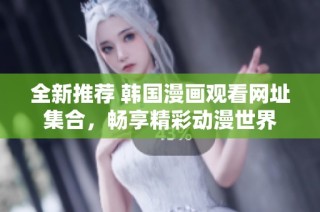 全新推荐 韩国漫画观看网址集合，畅享精彩动漫世界