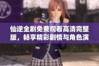 仙逆全剧免费观看高清完整版，畅享精彩剧情与角色演绎