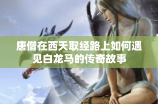 唐僧在西天取经路上如何遇见白龙马的传奇故事