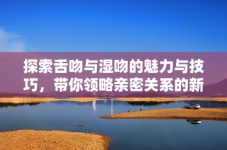 探索舌吻与湿吻的魅力与技巧，带你领略亲密关系的新境界