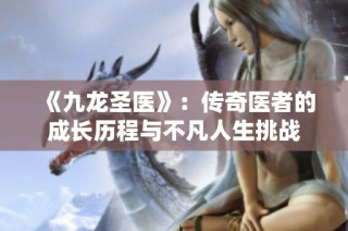 《九龙圣医》：传奇医者的成长历程与不凡人生挑战