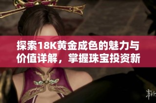 探索18K黄金成色的魅力与价值详解，掌握珠宝投资新趋势