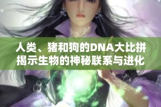 人类、猪和狗的DNA大比拼揭示生物的神秘联系与进化历史