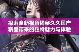 探索全新视角揭秘久久国产精品带来的独特魅力与体验