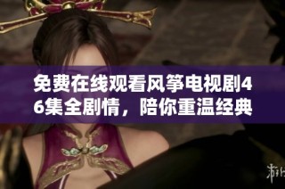 免费在线观看风筝电视剧46集全剧情，陪你重温经典感人故事