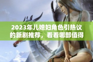 2023年儿媳妇角色引热议的新剧推荐，看看哪部值得一追