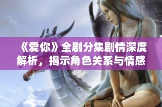《爱你》全剧分集剧情深度解析，揭示角色关系与情感发展历程