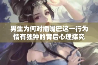 男生为何对插嘴巴这一行为情有独钟的背后心理探究