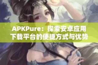 APKPure：探索安卓应用下载平台的便捷方式与优势分析