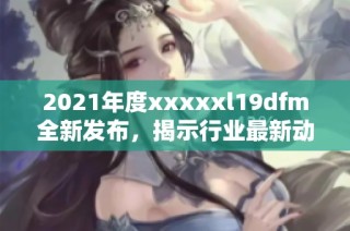 2021年度xxxxxl19dfm全新发布，揭示行业最新动态与趋势分析