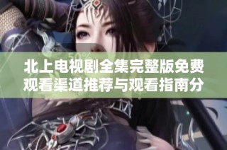 北上电视剧全集完整版免费观看渠道推荐与观看指南分享