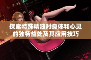 探索特殊精油对身体和心灵的独特益处及其应用技巧