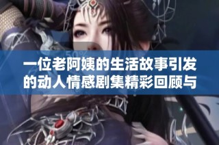 一位老阿姨的生活故事引发的动人情感剧集精彩回顾与深度解析