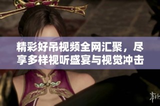 精彩好吊视频全网汇聚，尽享多样视听盛宴与视觉冲击