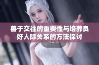 善于交往的重要性与培养良好人际关系的方法探讨