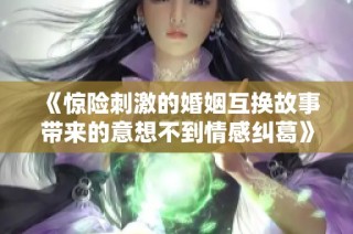 《惊险刺激的婚姻互换故事带来的意想不到情感纠葛》