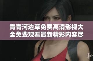 青青河边草免费高清影视大全免费观看最新精彩内容尽在这里