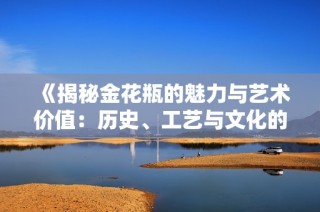 《揭秘金花瓶的魅力与艺术价值：历史、工艺与文化的交融》