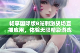 畅享国际版B站刺激战场直播应用，体验无限精彩游戏时光