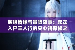 缠绵情缘与冒险故事：双龙入户三人行的夹心饼探秘之旅