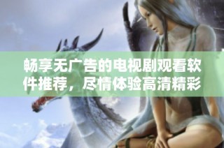 畅享无广告的电视剧观看软件推荐，尽情体验高清精彩剧集