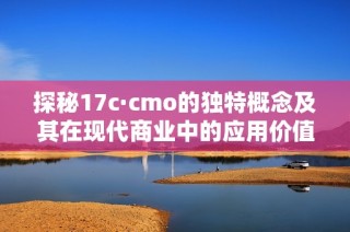 探秘17c·cmo的独特概念及其在现代商业中的应用价值