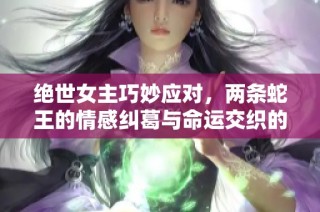 绝世女主巧妙应对，两条蛇王的情感纠葛与命运交织的奇幻冒险故事