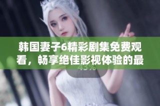 韩国妻子6精彩剧集免费观看，畅享绝佳影视体验的最佳选择