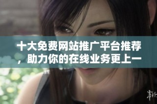 十大免费网站推广平台推荐，助力你的在线业务更上一层楼