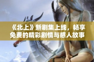 《北上》新剧集上线，畅享免费的精彩剧情与感人故事