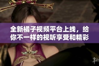 全新橘子视频平台上线，给你不一样的视听享受和精彩内容