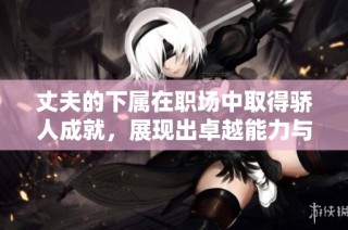 丈夫的下属在职场中取得骄人成就，展现出卓越能力与潜力