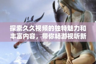 探索久久视频的独特魅力和丰富内容，带你畅游视听新体验