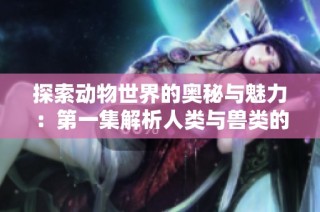探索动物世界的奥秘与魅力：第一集解析人类与兽类的关系
