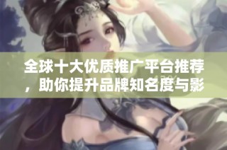 全球十大优质推广平台推荐，助你提升品牌知名度与影响力