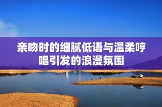 亲吻时的细腻低语与温柔哼唱引发的浪漫氛围