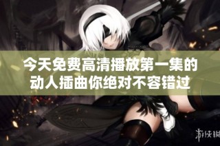 今天免费高清播放第一集的动人插曲你绝对不容错过