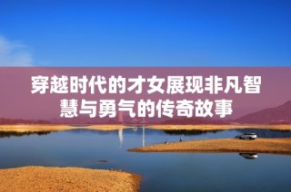 穿越时代的才女展现非凡智慧与勇气的传奇故事